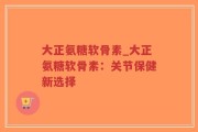 大正氨糖软骨素_大正氨糖软骨素：关节保健新选择