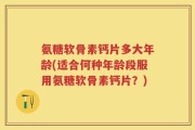 氨糖软骨素钙片多大年龄(适合何种年龄段服用氨糖软骨素钙片？)