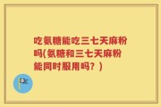 吃氨糖能吃三七天麻粉吗(氨糖和三七天麻粉能同时服用吗？)