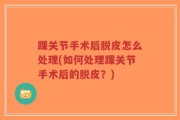 踝关节手术后脱皮怎么处理(如何处理踝关节手术后的脱皮？)