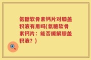 氨糖软骨素钙片对膝盖积液有用吗(氨糖软骨素钙片：能否缓解膝盖积液？)