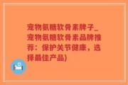 宠物氨糖软骨素牌子_宠物氨糖软骨素品牌推荐：保护关节健康，选择最佳产品)