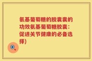 氨基葡萄糖的胶囊囊的功效氨基葡萄糖胶囊：促进关节健康的必备选择)