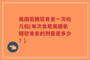 美国氨糖软骨素一次吃几粒(每次食用美国氨糖软骨素的剂量是多少？)