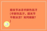 膝关节冰凉手脚热出汗(手脚热出汗，膝关节不断冰凉？如何缓解？)
