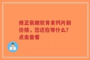 修正氨糖软骨素钙片新价格，您还在等什么？点击查看