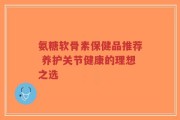 氨糖软骨素保健品推荐 养护关节健康的理想之选