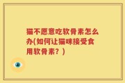 猫不愿意吃软骨素怎么办(如何让猫咪接受食用软骨素？)