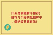 什么是氨糖牌子推荐(推荐几个好的氨糖牌子，保护关节更有效)
