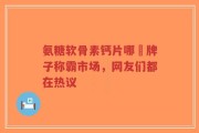 氨糖软骨素钙片哪個牌子称霸市场，网友们都在热议