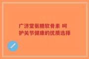 广济堂氨糖软骨素 呵护关节健康的优质选择