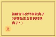 氨糖含不含钙和铁离子(氨糖是否含有钙和铁离子？)