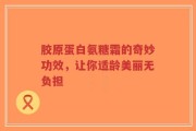 胶原蛋白氨糖霜的奇妙功效，让你适龄美丽无负担