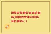 扭伤吃氨糖软骨素管用吗(氨糖软骨素对扭伤有作用吗？)