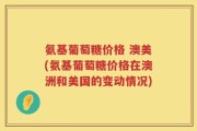 氨基葡萄糖价格 澳美(氨基葡萄糖价格在澳洲和美国的变动情况)