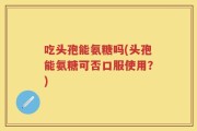 吃头孢能氨糖吗(头孢能氨糖可否口服使用？)