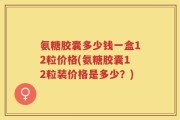 氨糖胶囊多少钱一盒12粒价格(氨糖胶囊12粒装价格是多少？)