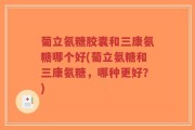 葡立氨糖胶囊和三康氨糖哪个好(葡立氨糖和三康氨糖，哪种更好？)