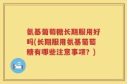 氨基葡萄糖长期服用好吗(长期服用氨基葡萄糖有哪些注意事项？)