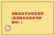 尿酸高关节会鼓起包吗(高尿酸会导致关节肿胀吗？)