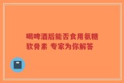 喝啤酒后能否食用氨糖软骨素 专家为你解答