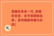 氨糖软骨素一代_氨糖软骨素：关节保健新选择，高效缓解疼痛与炎症)