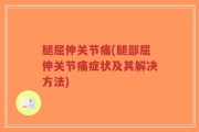腿屈伸关节痛(腿部屈伸关节痛症状及其解决方法)