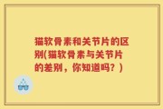 猫软骨素和关节片的区别(猫软骨素与关节片的差别，你知道吗？)