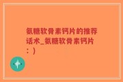 氨糖软骨素钙片的推荐话术_氨糖软骨素钙片：)