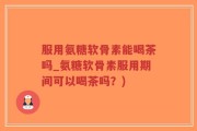 服用氨糖软骨素能喝茶吗_氨糖软骨素服用期间可以喝茶吗？)