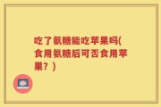 吃了氨糖能吃苹果吗(食用氨糖后可否食用苹果？)