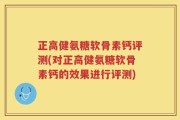 正高健氨糖软骨素钙评测(对正高健氨糖软骨素钙的效果进行评测)