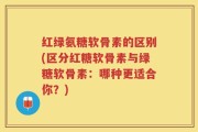 红绿氨糖软骨素的区别(区分红糖软骨素与绿糖软骨素：哪种更适合你？)
