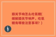 膝关节响怎么吃氨糖(缓解膝关节响声，吃氨糖有哪些注意事项？)
