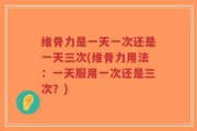 维骨力是一天一次还是一天三次(维骨力用法：一天服用一次还是三次？)