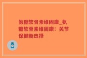 氨糖软骨素维固康_氨糖软骨素维固康：关节保健新选择