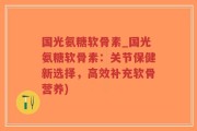国光氨糖软骨素_国光氨糖软骨素：关节保健新选择，高效补充软骨营养)
