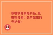 氨糖软骨素是药品_氨糖软骨素：关节健康的守护者)