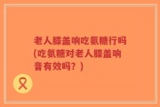 老人膝盖响吃氨糖行吗(吃氨糖对老人膝盖响音有效吗？)