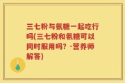 三七粉与氨糖一起吃行吗(三七粉和氨糖可以同时服用吗？-营养师解答)