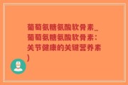 葡萄氨糖氨酸软骨素_葡萄氨糖氨酸软骨素：关节健康的关键营养素)