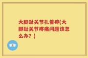 大脚趾关节扎着疼(大脚趾关节疼痛问题该怎么办？)