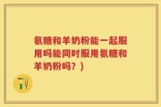 氨糖和羊奶粉能一起服用吗能同时服用氨糖和羊奶粉吗？)