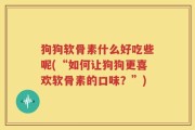 狗狗软骨素什么好吃些呢(“如何让狗狗更喜欢软骨素的口味？”)