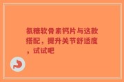氨糖软骨素钙片与这款搭配，提升关节舒适度，试试吧
