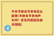 手关节脚关节老响怎么回事(手脚关节老响声为何？常见的原因及解决措施)