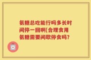 氨糖总吃能行吗多长时间停一回啊(合理食用氨糖需要间歇停食吗？