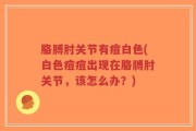 胳膊肘关节有痘白色(白色痘痘出现在胳膊肘关节，该怎么办？)