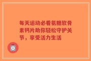 每天运动必看氨糖软骨素钙片助你轻松守护关节，享受活力生活