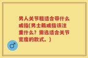 男人关节粗适合带什么戒指(男士戴戒指该注重什么？需选适合关节宽度的款式。)